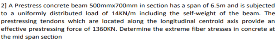 2] A Prestress concrete beam 500mmx700mm in section has a span of 6.5m and is subjected
to a uniformly distributed load of 14KN/m including the self-weight of the beam. The
prestressing tendons which are located along the longitudinal centroid axis provide an
effective prestressing force of 1360KN. Determine the extreme fiber stresses in concrete at
the mid span section
