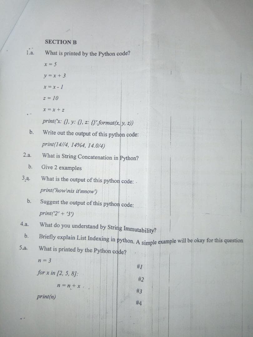 SECTION B
1.a.
What is printed by the Python code?
x = 5
y =x + 3
x =x - 1
z = 10
x = x + z
print('x: {}, y: {}, z: {}'format(x, y, z))
b.
Write out the output of this pythọn code:
print(14//4, 14%4, 14.0/4)
2.a.
What is String Concatenation in Python?
b.
Give 2 examples
3.а.
What is the output of this python code: -
print('how\nis itnnow')
b.
Suggest the output of this python code:
print('2' + '3)
4.a.
What do you understand by String Immutability?
b.
Briefly explain List Indexing in python. A simple example will be okay for this question
What is printed by the Python code?
5.a.
n = 3
#1
for x in [2, 5, 8]:
# 2
n =n +x
# 3
print(n)
# 4
