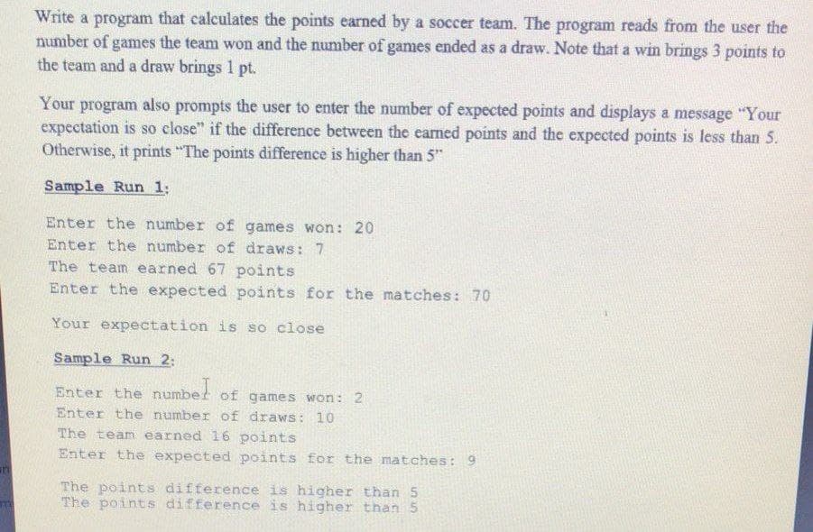 Write a program that calculates the points earned by a soccer team. The program reads from the user the
number of games the team won and the number of games ended as a draw. Note that a win brings 3 points to
the team and a draw brings 1 pt.
Your program also prompts the user to enter the number of expected points and displays a message "Your
expectation is so close" if the difference between the earned points and the expected points is less than 5.
Otherwise, it prints "The points difference is higher than 5"
Sample Run 1:
Enter the number of games won: 20
Enter the number of draws: 7
The team earned 67 points
Enter the expected points for the matches: 70
Your expectation is so close
Sample Run 2:
Enter the numbet of games won: 2
Enter the number of draws: 10
The team earned 16 points
Enter the expected points for the matches: 9
The points difference is higher than 5
The points difference is higher than 5
