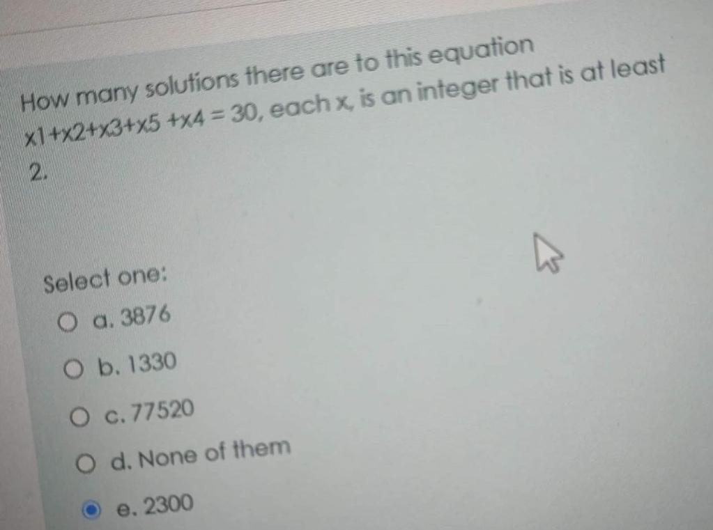 How many solutions there are to this equation
x1+x2+x3+x5+x4 = 30, each x, is an integer that is at least
2.
Select one:
О а. 3876
O b. 1330
O c. 77520
O d. None of them
e.
2300
