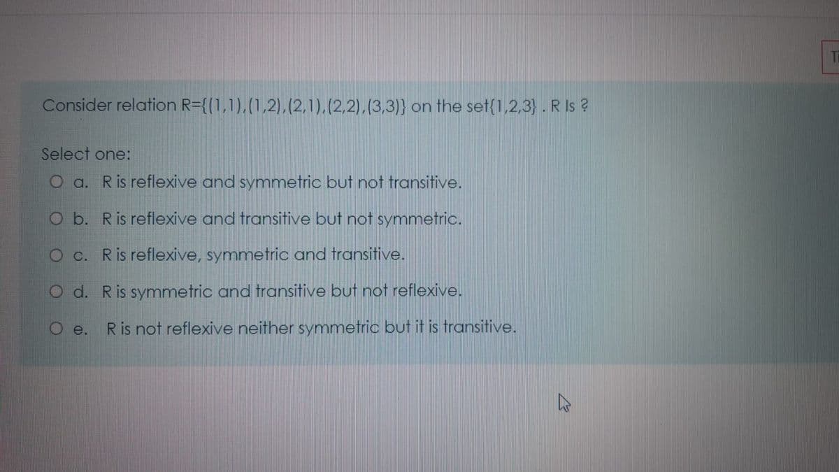 Consider relation R={(1,1),(1,2),(2,1),(2,2),(3,3)} on the set{1,2,3} . R Is ?
Select one:
O a. Ris reflexive and symmetric but not transitive.
O b. Ris reflexive and transitive but not symmetric.
O c. Ris reflexive, symmetric and transitive.
O d. Ris symmetric and transitive but not reflexive.
R is not reflexive neither symmetric but it is transitive.
O e.
