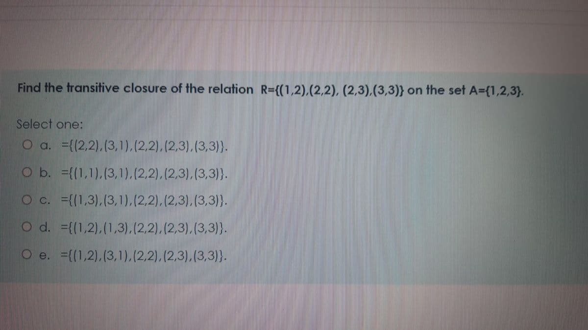 Find the transitive closure of the relation R={(1,2),(2,2), (2,3),(3,3)} on the set A={1,2,3}.
Select one:
O a. ={(2,2),(3,1),(2.2).(2,3).(3,3)}.
O b. ={(1,1),(3,1),(2.2),(2,3),(3,3)}.
O c. =((1,3),(3,1).(2,2), (2,3),(3,3)}.
O d. ={(1,2),(1,3).(2,2),(2,3),(3,3)}.
O e. ={(1,2),(3,1),(2,2),(2,3),(3,3)}.
