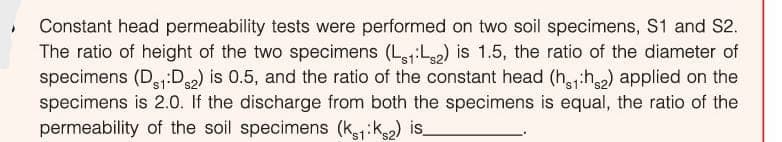 • Constant head permeability tests were performed on two soil specimens, S1 and S2.
The ratio of height of the two specimens (Lej:L2) is 1.5, the ratio of the diameter of
specimens (D:D) is 0.5, and the ratio of the constant head (hh) applied on the
specimens is 2.0. If the discharge from both the specimens is equal, the ratio of the
permeability of the soil specimens (kik) is
s1'
's1
