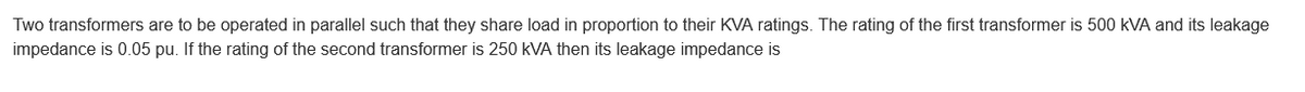 Two transformers are to be operated in parallel such that they share load in proportion to their KVA ratings. The rating of the first transformer is 500 kVA and its leakage
impedance is 0.05 pu. If the rating of the second transformer is 250 kVA then its leakage impedance is
