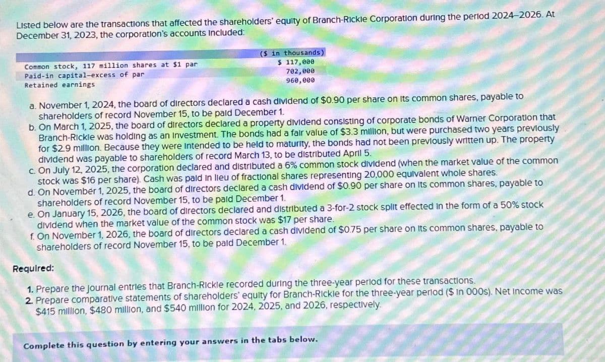 Listed below are the transactions that affected the shareholders' equity of Branch-Rickle Corporation during the period 2024-2026. At
December 31, 2023, the corporation's accounts Included:
Common stock, 117 million shares at $1 par
Paid-in capital-excess of par
Retained earnings
($ in thousands)
$ 117,000
702,000
960,000
a. November 1, 2024, the board of directors declared a cash dividend of $0.90 per share on its common shares, payable to
shareholders of record November 15, to be paid December 1.
b. On March 1, 2025, the board of directors declared a property dividend consisting of corporate bonds of Warner Corporation that
Branch-Rickle was holding as an Investment. The bonds had a fair value of $3.3 million, but were purchased two years previously
for $2.9 million. Because they were intended to be held to maturity, the bonds had not been previously written up. The property
dividend was payable to shareholders of record March 13, to be distributed April 5.
c. On July 12, 2025, the corporation declared and distributed a 6% common stock dividend (when the market value of the common
stock was $16 per share). Cash was paid in lieu of fractional shares representing 20,000 equivalent whole shares.
d. On November 1, 2025, the board of directors declared a cash dividend of $0.90 per share on its common shares, payable to
shareholders of record November 15, to be paid December 1.
e. On January 15, 2026, the board of directors declared and distributed a 3-for-2 stock split effected in the form of a 50% stock
dividend when the market value of the common stock was $17 per share.
f. On November 1, 2026, the board of directors declared a cash dividend of $0.75 per share on its common shares, payable to
shareholders of record November 15, to be paid December 1.
Required:
1. Prepare the journal entries that Branch-Rickle recorded during the three-year period for these transactions.
2. Prepare comparative statements of shareholders' equity for Branch-Rickle for the three-year period ($ In 000s). Net Income was
$415 million, $480 million, and $540 million for 2024, 2025, and 2026, respectively.
Complete this question by entering your answers in the tabs below.