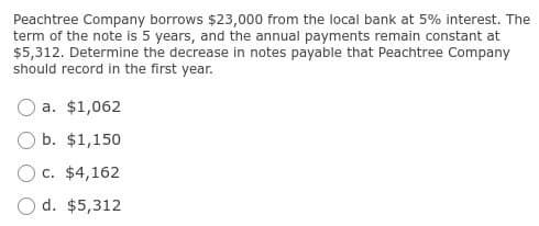 Peachtree Company borrows $23,000 from the local bank at 5% interest. The
term of the note is 5 years, and the annual payments remain constant at
$5,312. Determine the decrease in notes payable that Peachtree Company
should record in the first year.
a. $1,062
b. $1,150
c. $4,162
d. $5,312