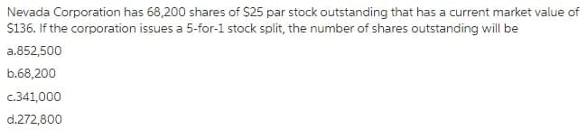 Nevada Corporation has 68,200 shares of $25 par stock outstanding that has a current market value of
S136. If the corporation issues a 5-for-1 stock split, the number of shares outstanding will be
a.852,500
b.68,200
c.341,000
d.272,800
