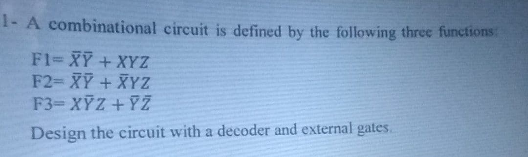 1- A combinational circuit is defined by the following three functions:
F1= XY + XYZ
F2= XY + XYZ
F3- XỸZ + 7Z
Design the circuit with a decoder and external gates.
