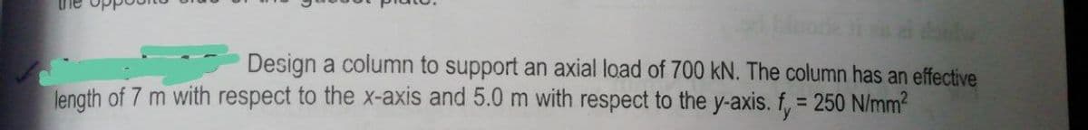 Design a column to support an axial load of 700 kN. The column has an effective
length of 7 m with respect to the x-axis and 5.0 m with respect to the y-axis. f, = 250 N/mm?
%3D
