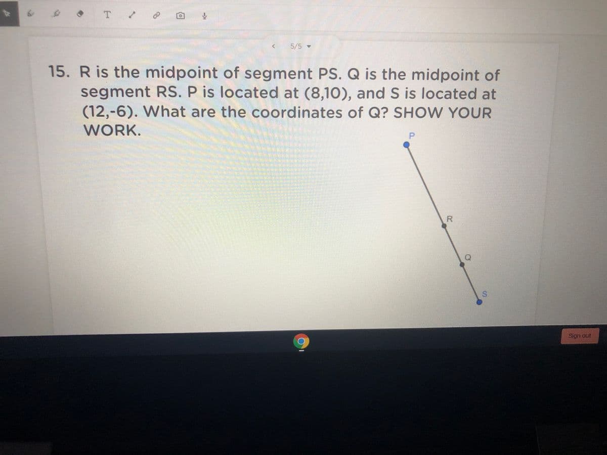 T
5/5-
15. R is the midpoint of segment PS. Q is the midpoint of
segment RS. P is located at (8,10), and S is located at
(12,-6). What are the coordinates of Q? SHOW YOUR
WORK.
P.
S.
Sign out
