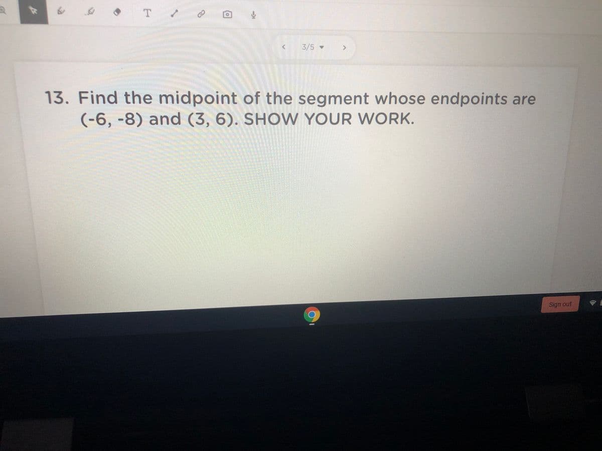 T
3/5-
13. Find the midpoint of the segment whose endpoints are
(-6,-8) and (3, 6). SHO W YOUR WORK.
Sign out
