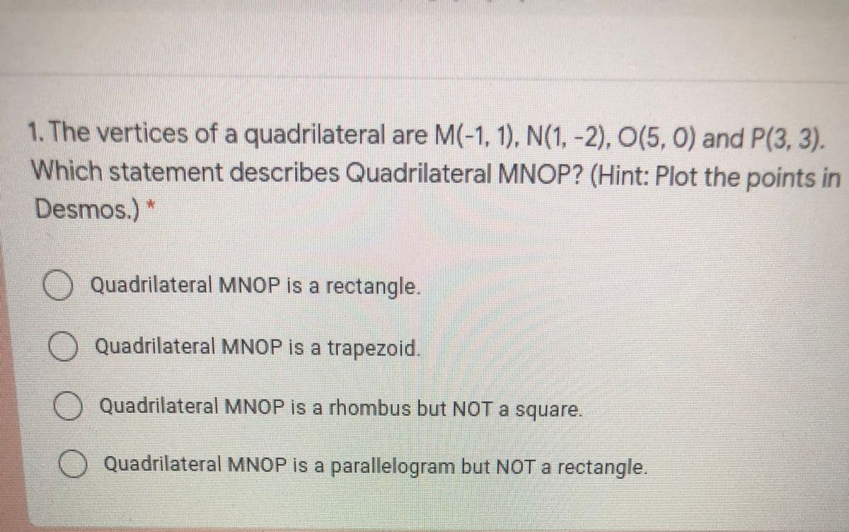 1. The vertices of a quadrilateral are M(-1, 1), N(1, -2), O(5, 0) and P(3, 3).
Which statement describes Quadrilateral MNOP? (Hint: Plot the points in
Desmos.)
Quadrilateral MNOP is a rectangle.
Quadrilateral MNOP is a trapezoid.
Quadrilateral MNOP is a rhombus but NOT a square.
Quadrilateral MNOP is a parallelogram but NOT a rectangle.
