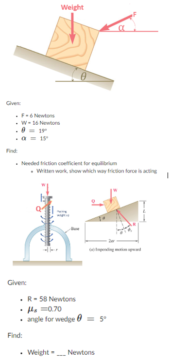 Given:
F =6 Newtons
. W 16 Newtons
0 = 19⁰
. α = 15⁰
Find:
• Needed friction coefficient for equilibrium
Given:
Weight
Find:
Q
• Written work, show which way friction force is acting
Cl
Base
• R = 58 Newtons
• μls =0.70
• angle for wedge 0 = 5°
---
α
(a) Impending motion upward
• Weight= Newtons
|