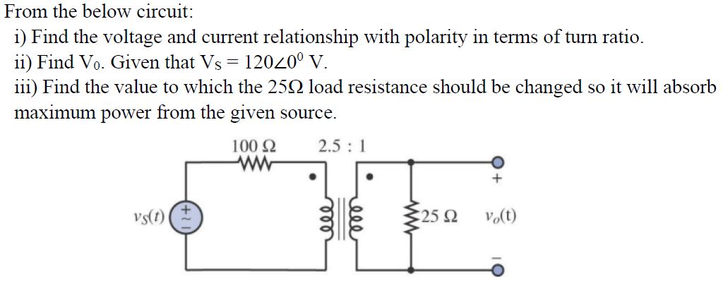 From the below circuit:
i) Find the voltage and current relationship with polarity in terms of turn ratio.
ii) Find Vo. Given that Vs = 12020⁰ V.
iii) Find the value to which the 250 load resistance should be changed so it will absorb
maximum power from the given source.
vs(t)
100 Ω
ww
2.5 : 1
25 92
vo(t)