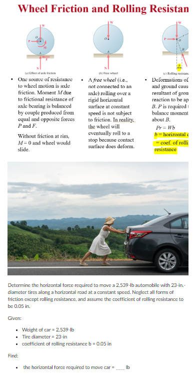 Wheel Friction and Rolling Resistan
(a) Effect of andefriction
• One source of resistance.
to wheel motion is axle
friction. Moment M due
to frictional resistance of
axle bearing is balanced
by couple produced from
equal and opposite forces
P and F.
Without friction at rim,
M= 0 and wheel would
slide.
(6) Free whool
A free wheel (i.e..
not connected to an
axle) rolling over a
rigid horizontal
surface at constant
speed is not subject
to friction. In reality..
the wheel will
eventually roll to a
stop because contact
surface does deform.
Given:
Determine the horizontal force required to move a 2,539-lb automobile with 23-in.-
diameter tires along a horizontal road at a constant speed. Neglect all forms of
friction except rolling resistance, and assume the coefficient of rolling resistance to
be 0.05 in.
• Weight of car = 2,539-lb
• Tire diameter = 23-in
• coefficient of rolling resistance b=0.05 in
Find:
the horizontal force required to move car =
(c) Rolling re
• Deformations of
and ground caus
resultant of grou
reaction to be ap
B. P is required
balance moment
about B.
Pr=Wb
b=horizontal
= coef. of rolli
resistance
lb