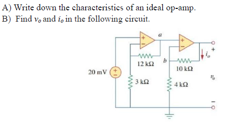 ### Ideal Operational Amplifier Characteristics and Circuit Analysis

#### A) Characteristics of an Ideal Operational Amplifier (Op-Amp)
1. **Infinite Open-Loop Gain**: The gain, A, of an ideal op-amp is infinite when no feedback is applied.
2. **Infinite Input Impedance**: The input impedance is infinite, meaning no current flows into the input terminals.
3. **Zero Output Impedance**: The output impedance is zero, meaning it can supply any amount of current without affecting the output voltage.
4. **Infinite Bandwidth**: The ideal op-amp amplifies any frequency with equal gain.
5. **Zero Offset Voltage**: The output is zero when the input is zero; there is no inherent voltage difference between the inverting and non-inverting inputs.
6. **Infinite Common-Mode Rejection Ratio (CMRR)**: It can perfectly reject any voltage common to both input terminals.
7. **Infinite Power Supply Rejection Ratio (PSRR)**: Changes in power supply voltage do not affect the output.

#### B) Finding \( v_o \) and \( i_o \) in the Following Circuit
Consider the given circuit diagram:

- The circuit features two operational amplifiers (Op-Amps) in a configuration.
- \( V_{\text{in}} \) is a 20mV DC source applied to the circuit.
- The resistors are labeled as follows:
  - A 12 kΩ resistor and a 3 kΩ resistor connected to the first op-amp.
  - The second op-amp has a 10 kΩ resistor and a 4 kΩ resistor.

The steps to analyze the circuit typically include:
1. **Node Voltage Analysis**: Determining the voltages at critical nodes (such as nodes "a" and "b").
2. **Applying Ideal Op-Amp Rules**:
   - **Voltage at Inverting and Non-Inverting Inputs are the Same** due to infinite gain.
   - **Input Currents are Zero** due to infinite input impedance.

The detailed solution usually requires solving the governing equations based on Kirchhoff's laws and the characteristics of an ideal op-amp. This process includes setting up and solving simultaneous equations that dictate the behavior of the voltages and currents in the circuit, particularly at nodes "a" and "b".

### Circuit Description
The circuit diagram illustrates two operational amplifiers connected in a cascaded configuration with associated resistances and a DC