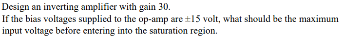 ### Designing an Inverting Amplifier with a Gain of 30

#### Problem Statement
Design an inverting amplifier with a gain of 30.
If the bias voltages supplied to the op-amp are ±15 volts, what should be the maximum input voltage before entering into the saturation region?

#### Detailed Explanation

To design an inverting amplifier using an operational amplifier (op-amp), we need to determine the relationship between the input voltage (\(V_{in}\)), the output voltage (\(V_{out}\)), and the feedback network.

For an inverting amplifier, the gain (A_v) is given by:
\[ A_v = -\frac{R_f}{R_{in}} \]

Where:
- \(R_f\) is the feedback resistor.
- \(R_{in}\) is the input resistor.

To achieve a gain of -30:
\[ \text{Gain (A_v)} = -30 \]

#### Voltage Output Equation
The output voltage (\(V_{out}\)) is related to the input voltage (\(V_{in}\)) by:
\[ V_{out} = A_v \times V_{in} \]
\[ V_{out} = -30 \times V_{in} \]

#### Saturation Condition
The op-amp will saturate when the output voltage (\(V_{out}\)) reaches the supply voltage limits, which in this case are ±15 volts.

\[ V_{out} \approx -30 \times V_{in} \leq  \pm15\, \text{volts} \]

By solving for \(V_{in}\):
\[ V_{in} \leq \frac{15}{30} \]
\[ V_{in} \leq 0.5\, \text{volts} \]

#### Maximum Input Voltage
The maximum input voltage before the op-amp enters the saturation region is:
\[ V_{in(Max)} = 0.5\, \text{volts} \]

#### Conclusion
To design an inverting amplifier with a gain of 30 using an op-amp with bias voltages of ±15 volts, the maximum input voltage should be 0.5 volts to prevent the amplifier from entering the saturation region.