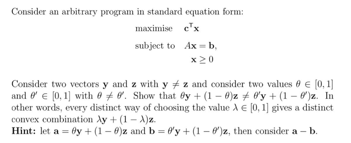 Consider an arbitrary program in standard equation form:
maximise c™x
subject to Ax = b,
x >0
Consider two vectors y and z with y + z and consider two values 0 E [0, 1]
and 0' e [0, 1] with 0 # 0'. Show that Oy + (1
other words, every distinct way of choosing the value A E [0, 1] gives a distinct
convex combination Ay + (1 – X)z.
Hint: let a = Oy + (1 – 0)z and b = 0'y + (1 – 0')z, then consider a – b.
- 0)z + O'y + (1 – 0')z. In
|
|
