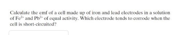 Calculate the emf of a cell made up of iron and lead electrodes in a solution
of Fe2 and Pb of equal activity. Which electrode tends to corrode when the
cell is short-circuited?
