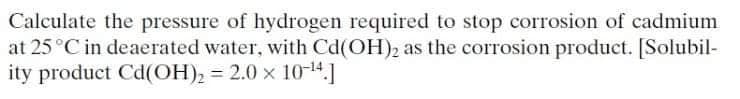 Calculate the pressure of hydrogen required to stop corrosion of cadmium
at 25 °C in deaerated water, with Cd(OH)2 as the corrosion product. [Solubil-
ity product Cd(OH), = 2.0 x 1014.]
%3D
