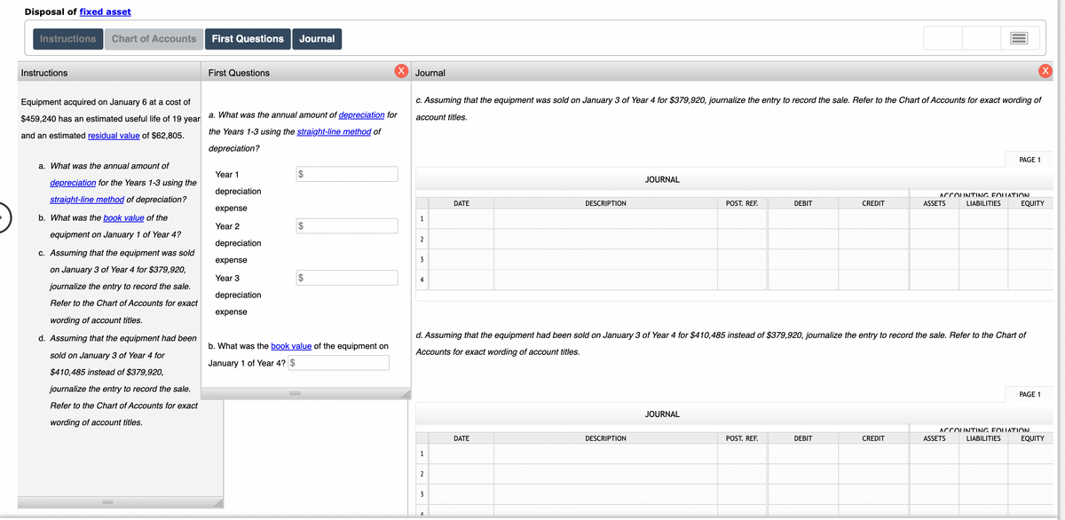 Disposal of fixed asset
Instructions
Chart of Accounts
First Questions
Journal
Instructions
First Questions
X Journal
Equipment acquired on January 6 at a cost of
C. Assuming that the equipment was sold on January 3 of Year 4 for $379,920, journalize the entry to record the sale. Refer to the Chart of Accounts for exact wording of
$459,240 has an estimated useful life of 19 year
a. What was the annual amount of depreciation for
account titles.
and an estimated residual value of $62,805.
the Years 1-3 using the straight-line method of
depreciation?
PAGE 1
a. What was the annual amount of
Year 1
$
JOURNAL
depreciation for the Years 1-3 using the
depreciation
ACCOUNTING FOUATION.
straight-line method of depreciation?
DATE
DESCRIPTION
POST. REF.
DEBIT
CREDIT
ASSETS
LIABILITIES
EQUITY
expense
b. What was the book value of the
1
Year 2
$
equipment on January 1 of Year 4?
2
depreciation
c. Assuming that the equipment was sold
expense
3
on January 3 of Year 4 for $379,920,
Year 3
2$
4
journalize the entry to record the sale.
depreciation
Refer to the Chart of Accounts for exact
expense
wording of account titles.
d. Assuming that the equipment had been
d. Assuming that the equipment had been sold on January 3 of Year 4 for $410,485 instead of $379,920, journalize the entry to record the sale. Refer to the Chart of
b. What was the book value of the equipment on
sold on January 3 of Year 4 for
Accounts for exact wording of account titles.
January 1 of Year 4? $
$410,485 instead of $379,920,
journalize the entry to record the sale.
PAGE 1
Refer to the Chart of Accounts for exact
JOURNAL
wording of account titles.
ACCOUNTING FOLUATION.
DATE
DESCRIPTION
POST. REF.
DEBIT
CREDIT
ASSETS
LIABILITIES
EQUITY
1
2
3
