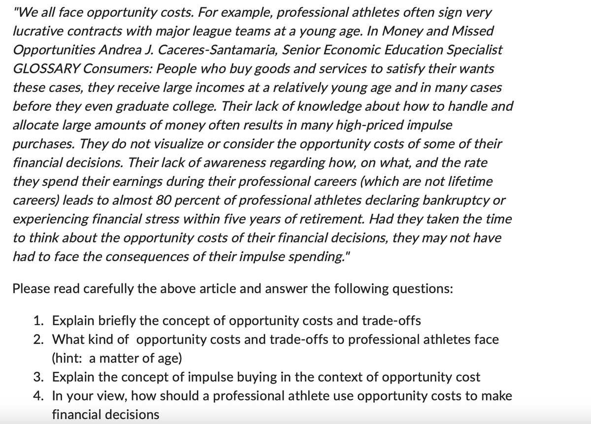 "We all face opportunity costs. For example, professional athletes often sign very
lucrative contracts with major league teams at a young age. In Money and Missed
Opportunities Andrea J. Caceres-Santamaria, Senior Economic Education Specialist
GLOSSARY Consumers: People who buy goods and services to satisfy their wants
these cases, they receive large incomes at a relatively young age and in many cases
before they even graduate college. Their lack of knowledge about how to handle and
allocate large amounts of money often results in many high-priced impulse
purchases. They do not visualize or consider the opportunity costs of some of their
financial decisions. Their lack of awareness regarding how, on what, and the rate
they spend their earnings during their professional careers (which are not lifetime
careers) leads to almost 80 percent of professional athletes declaring bankruptcy or
experiencing financial stress within five years of retirement. Had they taken the time
to think about the opportunity costs of their financial decisions, they may not have
had to face the consequences of their impulse spending."
Please read carefully the above article and answer the following questions:
1. Explain briefly the concept of opportunity costs and trade-offs
2. What kind of opportunity costs and trade-offs to professional athletes face
(hint: a matter of age)
3. Explain the concept of impulse buying in the context of opportunity cost
4. In your view, how should a professional athlete use opportunity costs to make
financial decisions