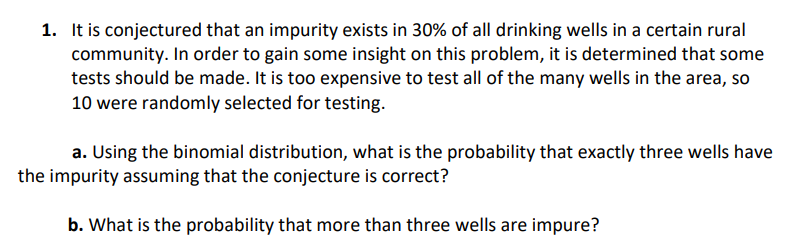 1. It is conjectured that an impurity exists in 30% of all drinking wells in a certain rural
community. In order to gain some insight on this problem, it is determined that some
tests should be made. It is too expensive to test all of the many wells in the area, so
10 were randomly selected for testing.
a. Using the binomial distribution, what is the probability that exactly three wells have
the impurity assuming that the conjecture is correct?
b. What is the probability that more than three wells are impure?
