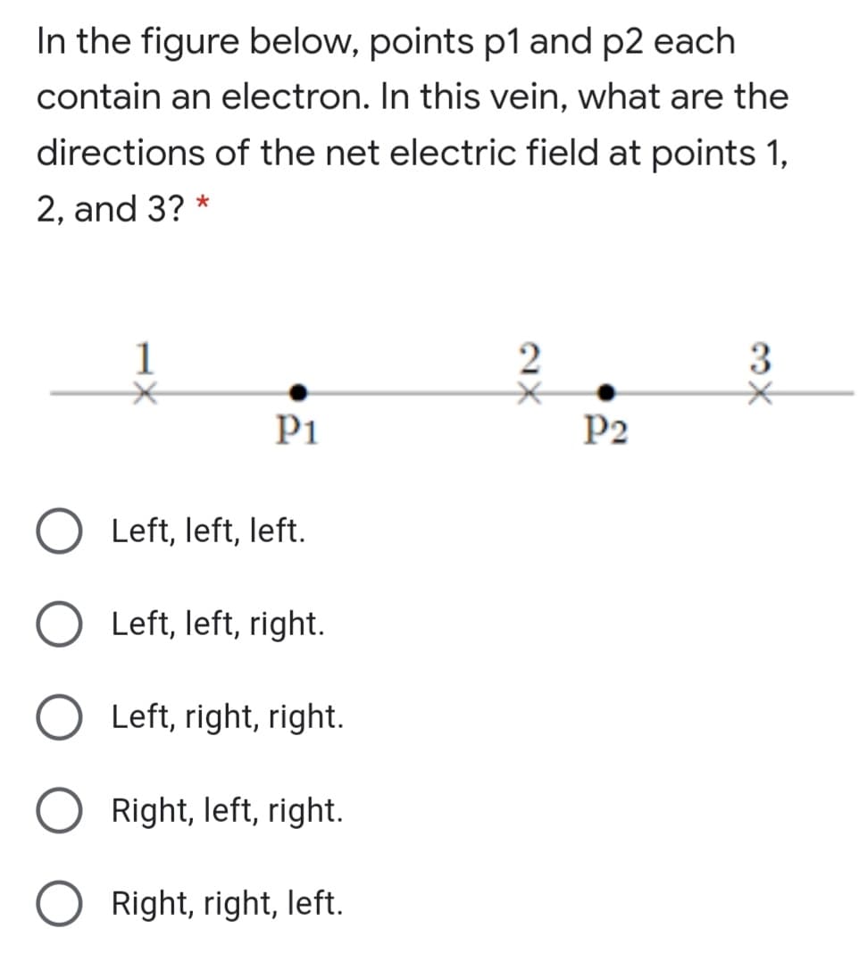 In the figure below, points p1 and p2 each
contain an electron. In this vein, what are the
directions of the net electric field at points 1,
2, and 3? *
1
P1
P2
Left, left, left.
Left, left, right.
Left, right, right.
Right, left, right.
Right, right, left.
