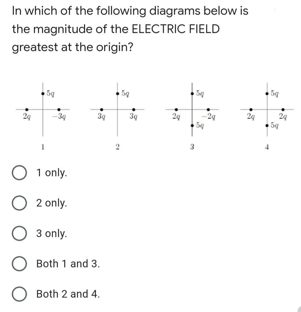 In which of the following diagrams below is
the magnitude of the ELECTRIC FIELD
greatest at the origin?
5q
5q
5q
24
5ą
2q
-2q
5q
2q
-39
3q
3q
29
3
4
1
1 only.
2 only.
3 only.
Both 1 and 3.
O Both 2 and 4.
