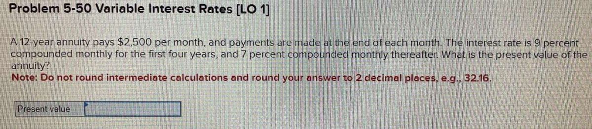 Problem 5-50 Variable Interest Rates [LO 1]
A 12-year annuity pays $2,500 per month, and payments are made at the end of each month. The interest rate is 9 percent
compounded monthly for the first four years, and 7 percent compounded monthly thereafter. What is the present value of the
annuity?
Note: Do not round intermediate calculations and round your answer to 2 decimal places, e.g., 32.16.
Present value