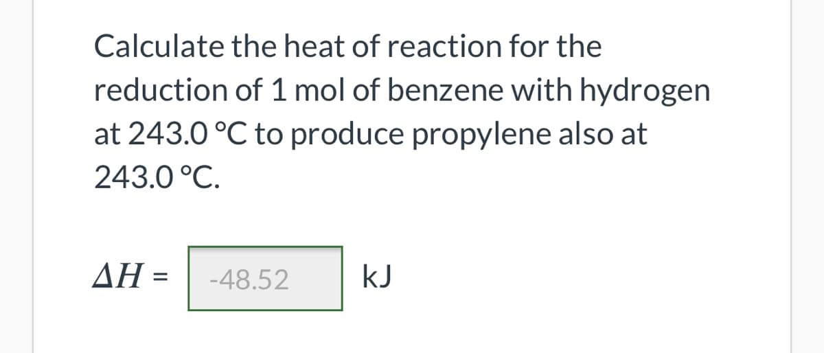 Calculate the heat of reaction for the
reduction of 1 mol of benzene with hydrogen
at 243.0 °C to produce propylene also at
243.0 °C.
ΔΗ-
-48.52
kJ
%3D
