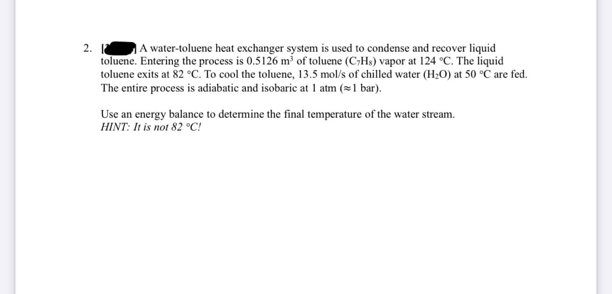 A water-toluene heat exchanger system is used to condense and recover liquid
2. [
toluene. Entering the process is 0.5126 m³ of toluene (C,H8) vapor at 124 °C. The liquid
toluene exits at 82 °C. To cool the toluene, 13.5 mol/s of chilled water (H2O) at 50 °C are fed.
The entire process is adiabatic and isobaric at 1 atm (1 bar).
Use an energy balance to determine the final temperature of the water stream.
HINT: It is not 82 °C!
