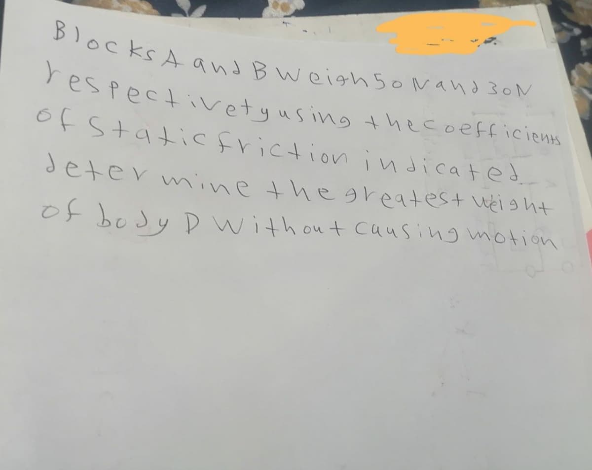 Blocks A and B Weigh 50 Nand 30 N
respectivety using the coefficients
of Static friction indicated.
determine the greatest weight
of body D without causing motion