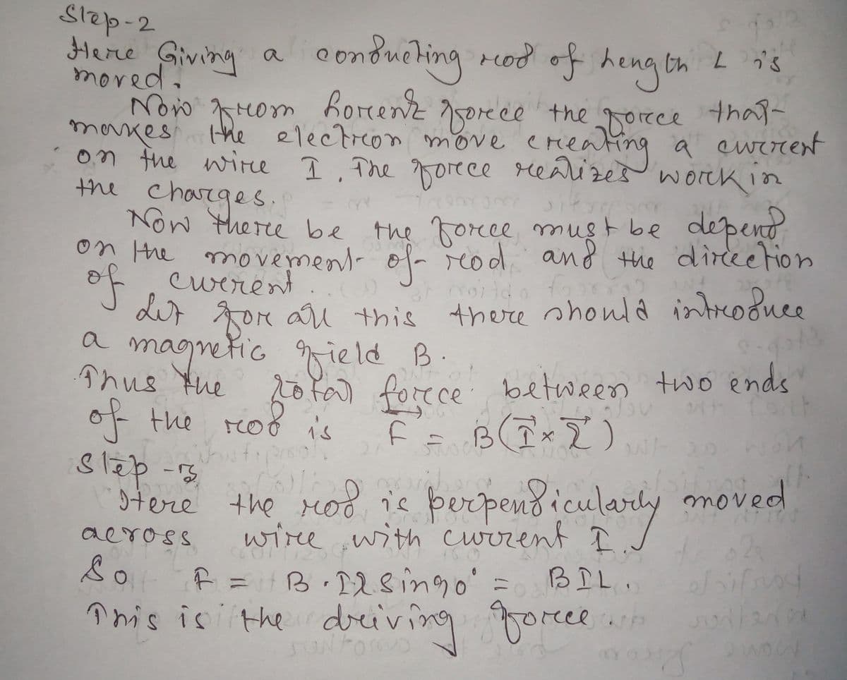 on fne wire I. The gorece realize a ewerent
Slep-2
Here Giving a
mored.
Now Hom horenz 5orece the orece that-
makes
on fhe wire 1. The orece realizes worck in
the charges.
o onduching rod of heng tn
L i's
the electrcon move ereaing a eurrent
Now there be the force must be depent
n the movement- of reod and the direetion
cwerent
dur goe ar this
a
of
magmetic gield B
there should introduce
Thus the 2o fa) forece between two ends
of the roo is
slep-13
moved
stere the rod is þerpend icularly
wiree ,with current I
f =B 128ingo' =
înis is the dreiving goree .p
aeross
BIL.
