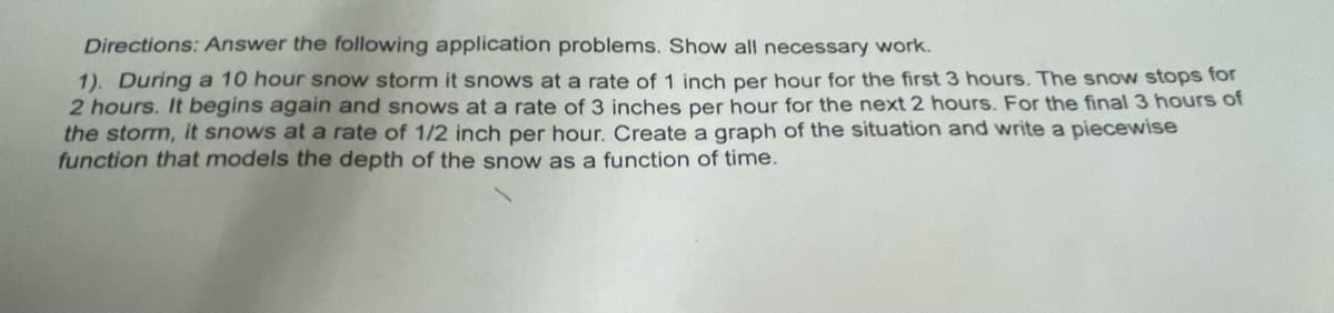 Directions: Answer the following application problems. Show all necessary work.
1). During a 10 hour snow storm it snows at a rate of 1 inch per hour for the first 3 hours. The snow stops for
2 hours. It begins again and snows at a rate of 3 inches per hour for the next 2 hours. For the final 3 hours of
the storm, it snows at a rate of 1/2 inch per hour. Create a graph of the situation and write a piecewise
function that models the depth of the snow as a function of time.
