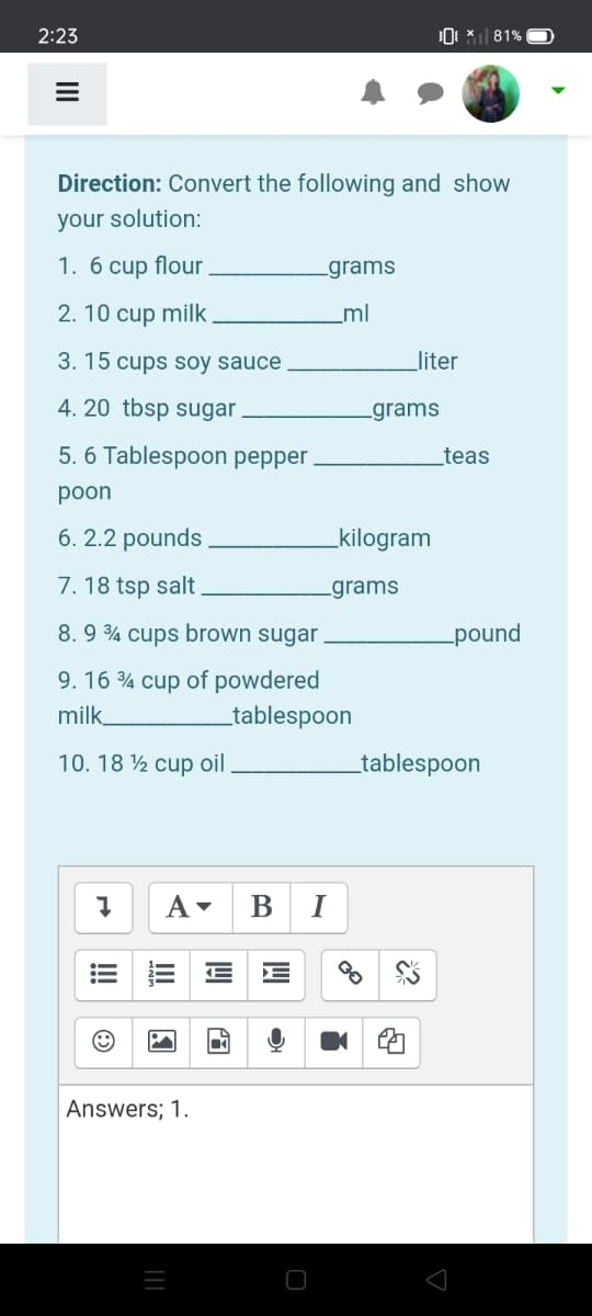 2:23
* 81%
Direction: Convert the following and show
your solution:
1. 6 cup flour
-grams
2. 10 cup milk
_ml
3. 15 cups soy sauce
liter
4. 20 tbsp sugar
-grams
5. 6 Tablespoon pepper.
_teas
poon
6. 2.2 pounds
kilogram
7. 18 tsp salt
-grams
8.9 ¾ cups brown sugar
pound
9. 16 % cup of powdered
milk
_tablespoon
10. 18 ½ cup oil
tablespoon
B
I
Answers; 1.
!!
