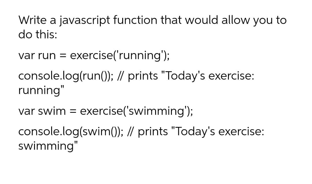 Write a javascript function that would allow you to
do this:
var run = exercise('running');
console.log(run(); // prints "Today's exercise:
running"
var swim = exercise('swimming');
console.log(swim()); // prints "Today's exercise:
swimming"
