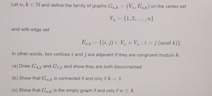 Let n, k EN and define the family of graphs G (V, Ek) on the vertex set
V,= (1,2,... ,n}
and with edge set
Enk= {(i,j) EV, x V: i j (mod k)}.
In other words, two vertices i and j are adjacent if they are congruent modulok.
(a) Draw G42 and G73 and show they are both disconnected.
(b) Show that G is connected if and only if k= 1.
(c) Show that Gis the empty graph if and only if n<k.
