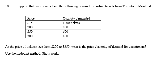 10.
Suppose that vacationers have the following demand for airline tickets from Toronto to Montreal:
Quantity demanded
1000 tickets
Price
$150
200
800
250
600
300
400
As the price of tickets rises from $200 to $250, what is the price elasticity of demand for vacationers?
Use the midpoint method. Show work.
