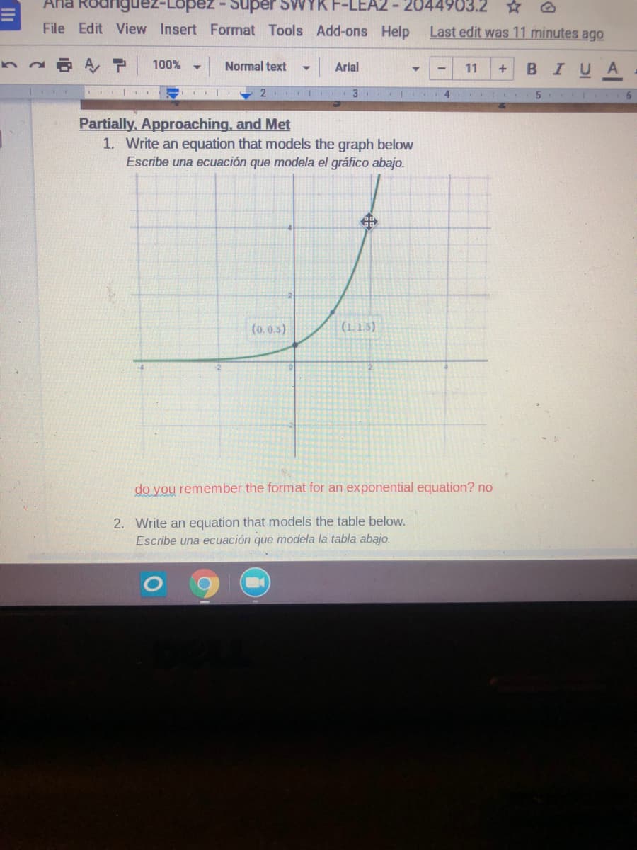 Ana Rodriguez-Lopez- Super SWYK F
EA2 - 2044903.2
File Edit View Insert Format Tools Add-ons Help
Last edit was 11 minutes ago
A P
100%
Normal text
BIUA
Arial
11
6.
Partially, Approaching, and Met
1. Write an equation that models the graph below
Escribe una ecuación que modela el gráfico abajo.
(0.0.3)
(1.1.5)
do you remember the format for an exponential equation? no
2. Write an equation that models the table below.
Escribe una ecuación que modela la tabla abajo.
