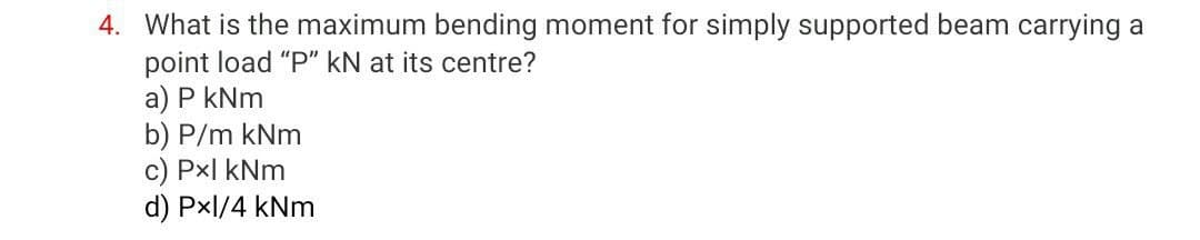 4. What is the maximum bending moment for simply supported beam carrying a
point load "P" kN at its centre?
a) P kNm
b) P/m kNm
c) Px| kNm
d) Pxl/4 kNm
