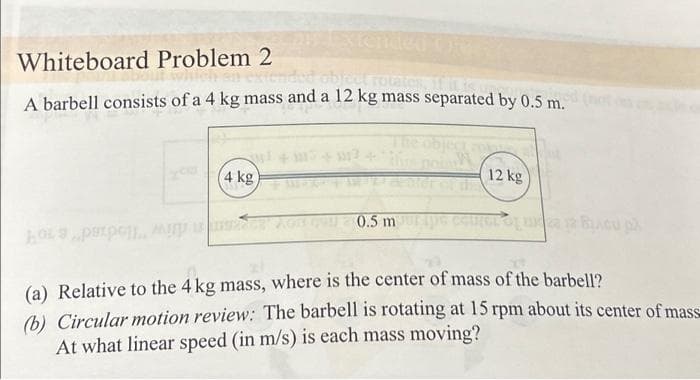 Whiteboard Problem 2
object rotates, if it is
A barbell consists of a 4 kg mass and a 12 kg mass separated by 0.5 m.
4 kg
105pxρώμ. ΑΣΠΡΟ 0.5 m
12 kg
ripe caurer og ud 2 BLACu p
(a) Relative to the 4 kg mass, where is the center of mass of the barbell?
(b) Circular motion review: The barbell is rotating at 15 rpm about its center of mass
At what linear speed (in m/s) is each mass moving?