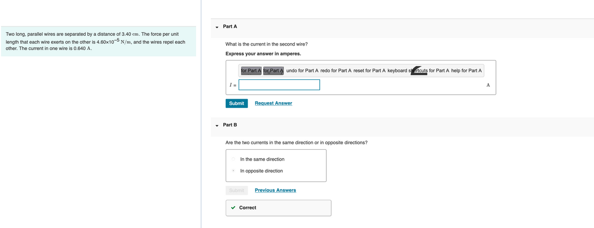 Two long, parallel wires are separated by a distance of 3.40 cm. The force per unit
length that each wire exerts on the other is 4.60x10-5 N/m, and the wires repel each
other. The current in one wire is 0.640 A.
Part A
What is the current in the second wire?
Express your answer in amperes.
I =
for Part A for Part A undo for Part A redo for Part A reset for Part A keyboard shortcuts for Part A help for Part A
Submit
Part B
Request Answer
Are the two currents in the same direction or in opposite directions?
In the same direction
In opposite direction
Submit Previous Answers
✓ Correct
A