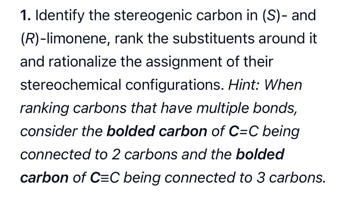 1. Identify the stereogenic carbon in (S)- and
(R)-limonene, rank the substituents around it
and rationalize the assignment of their
stereochemical
configurations. Hint: When
ranking carbons that have multiple bonds,
consider the bolded carbon of C=C being
connected to 2 carbons and the bolded
carbon of C=C being connected to 3 carbons.