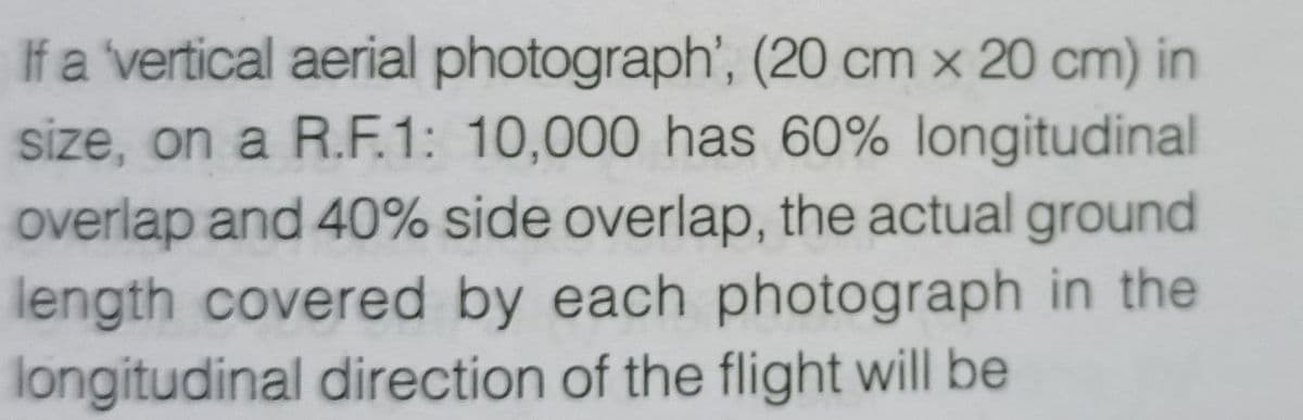 If a vertical aerial photograph', (20 cm x 20 cm) in
size, on a R.F.1: 10,000 has 60% longitudinal
overlap and 40% side overlap, the actual ground
length covered by each photograph in the
longitudinal direction of the flight will be