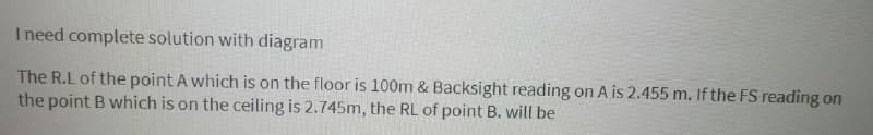 I need complete solution with diagram
The R.L of the point A which is on the floor is 100m & Backsight reading on A is 2.455 m. If the FS reading on
the point B which is on the ceiling is 2.745m, the RL of point B. will be