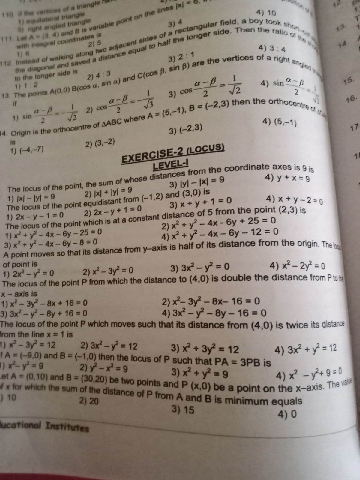 Let A (0,10) and B (30,20) be two points and P (x,0) be a point on the x-axis. The value
110. if the vertices of a triangle
1) equilateral triangle
3) right angled triangle
Let A (3, 4) and B is variable point on the lines px
with integral coordinates is
1) 6
4) 10
3) 4
2)5
13.
4) 3:4
3) 2:1
14
to the longer side is
1) 1:2
2) 4:3
1
if
4) sin -B
a-B.
3) cos
15.
a-B
2) cos
V3
2.
1) sin
%3D
16.
%3D
is
3) (-2,3)
4) (5,–1)
1) (-4,-7)
2) (3,-2)
17
EXERCISE-2 (LOCUS)
LEVEL-I
14
3) Iyl-지 = 9
4) y + x = 9
%3D
1) x- lyl = 9
The locus of the point equidistant from (-1,2) and (3,0) is
1) 2x-y-1= 0
The locus of the point which is at a constant distance of 5 from the point (2,3) is
1) x² + y - 4x- 6y-25 = 0
3) x² + y? -4x- 6y - 8 = 0
A point moves so that its distance from y-axis is half of its distance from the origin. The
of point is
1) 2x – y = 0
The locus of the point P from which the distance to (4,0) is double the distance from P to a
X- axis is
1) x – 3y - 8x + 16 = 0
3) 3x - y - 8y + 16 = 0
The locus of the point P which moves such that its distance from (4,0) is twice its distance
from the line x = 1 is
2) 지 + lyl = 9
2) 2x - y+ 1 = 0
3) x + y + 1 = 0
4) x + y-2 = 0
2) x² + y? – 4x - 6y + 25 = 0
4) x² + y² – 4x- 6y - 12 = 0
%3D
2) x²- 3y 0
3) 3x - y = 0
%3D
%3D
4) x²– 2y = 0
%3D
%3D
2) x²- 3y - 8x-16 0
4) 3x-y-8y- 16 = 0
%3D
%3D
1) x-3y = 12
fA=(-9,0) and B = (-1,0) then the locus of P such that PA = 3PB is
1) x-y 9
2) 3x -y 12
%3D
%3D
3) x² + 3y = 12
%3D
4) 3x² + y = 12
%D
2) y-x 9
%3D
%3D
3) x² + y² = 9
f x for which the sum of the distance of P from A and B is minimum equals
) 10
%3D
%3D
4) x² -y+ 9= 0
2) 20
lucational Institutes
3)15
4) 0
