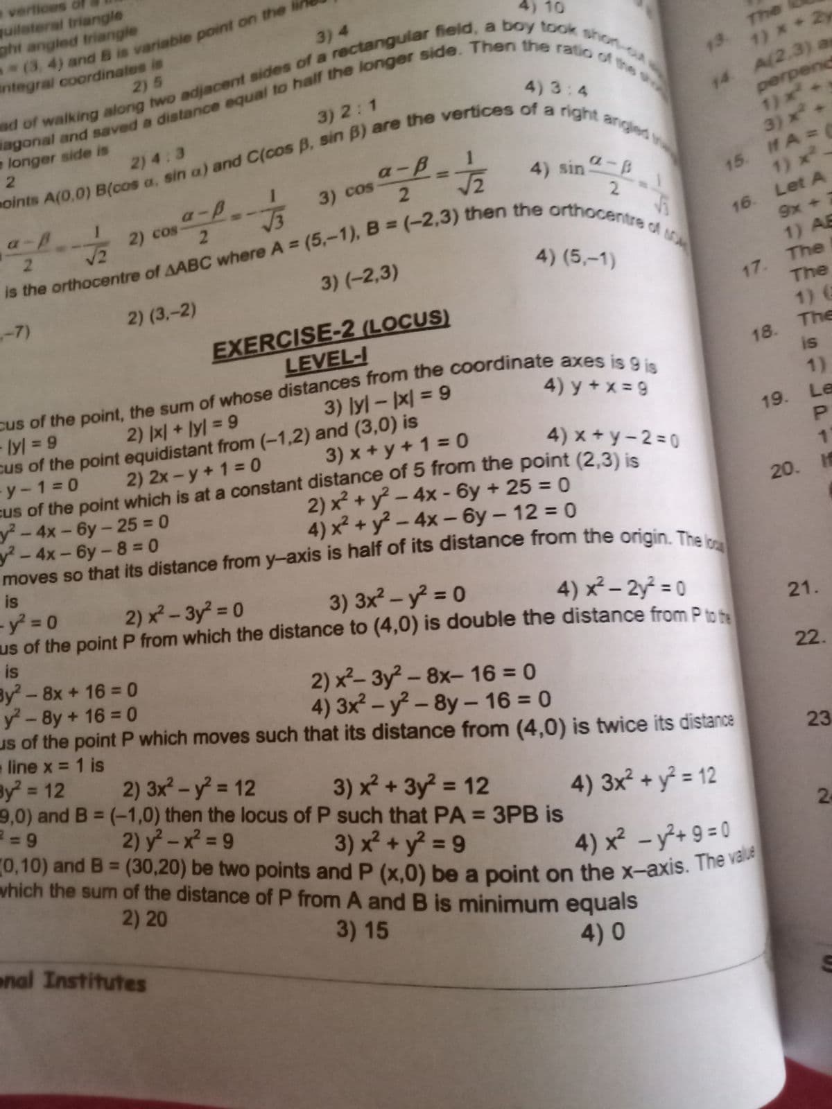 quilateral triangle
ght angled triangle
o vertices o
0,10) and B = (30,20) be two points and P (x,0) be a point on the x-axis. The value
4) 10
3) 4
integral coordinates is
2)5
The
13.
1) x+2y
4) 3:4
3) 2:1
perpend
1)x
3) x+
longer side is
14 A(2.3) a
2) 4:3
a-B
15. If A=
1) x
a-p
3) cos
4) sin
a-8
2) cos
2.
V3
2
16. Let A
9x + 7
1) AB
2.
3) (-2,3)
4) (5,–1)
-7)
2) (3,-2)
17. The
The
EXERCISE-2 (LOCUS)
LEVEL-I
cus of the point, the sum of whose distances from the Coordinate axes is
1) 6
18. The
is
lyl 9
4) y + x = 9
2) |x| + ly] = 9
cus of the point equidistant from (-1,2) and (3,0) is
2) 2x-y + 1 = 0
%3D
1)
y-1 0
3) x + y +1 = 0
4) x + y – 2 = 0
19. Le
%3D
cus of the point which is at a constant distance of 5 from the point (2.3) is
1.
y-4x-6y-25 = 0
y²-4x-6y-8 = 0
2) x + y² – 4x - 6y + 25 = 0
4) x² + y² – 4x – 6y – 12 = 0
20. If
is
-y 0
us of the point P from which the distance to (4,0) is double the distance from P to
is
By2-8x+16 0
y - 8y + 16 = 0
us of the point P which moves such that its distance from (4,0) is twice its distance
line x = 1 is
By 12
9,0) and B (-1,0) then the locus of P such that PA = 3PB is
2) x- 3y² = 0
%3D
3) 3x? - y = 0
%3D
4) x²– 2y² = 0
%3D
%3D
21.
%3D
2) x²- 3y² - 8x- 16 = 0
4) 3x -y-8y- 16 = 0
22.
%3D
%3D
%3D
2) 3x- y = 12
23
%3D
3) x + 3y? = 12
2) y -x = 9
4) 3x² + y = 12
%3D
%3D
3) x² + y² = 9
%3D
which the sum of the distance of P from A andB is minimum equals
2
%3D
4) x² - y²+9 = 0
2)20
a
enal Institutes
3) 15
4)0
1n
