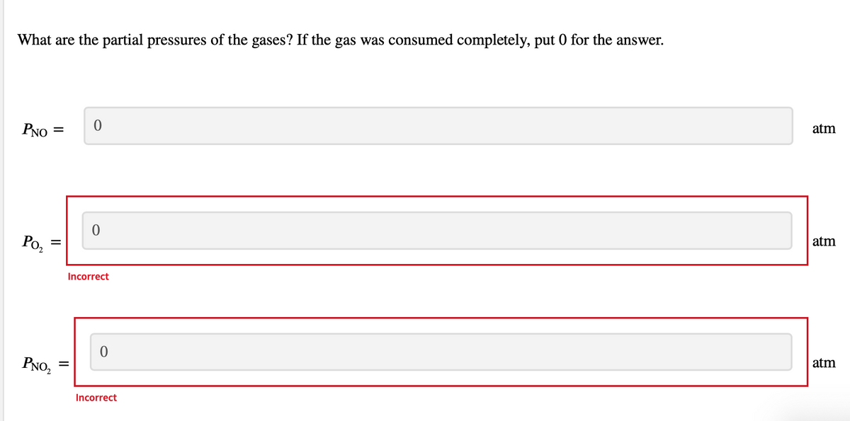 What are the partial pressures of the gases? If the gas was consumed completely, put 0 for the answer.
atm
PNO
atm
Po,
Incorrect
atm
PNO,
Incorrect
