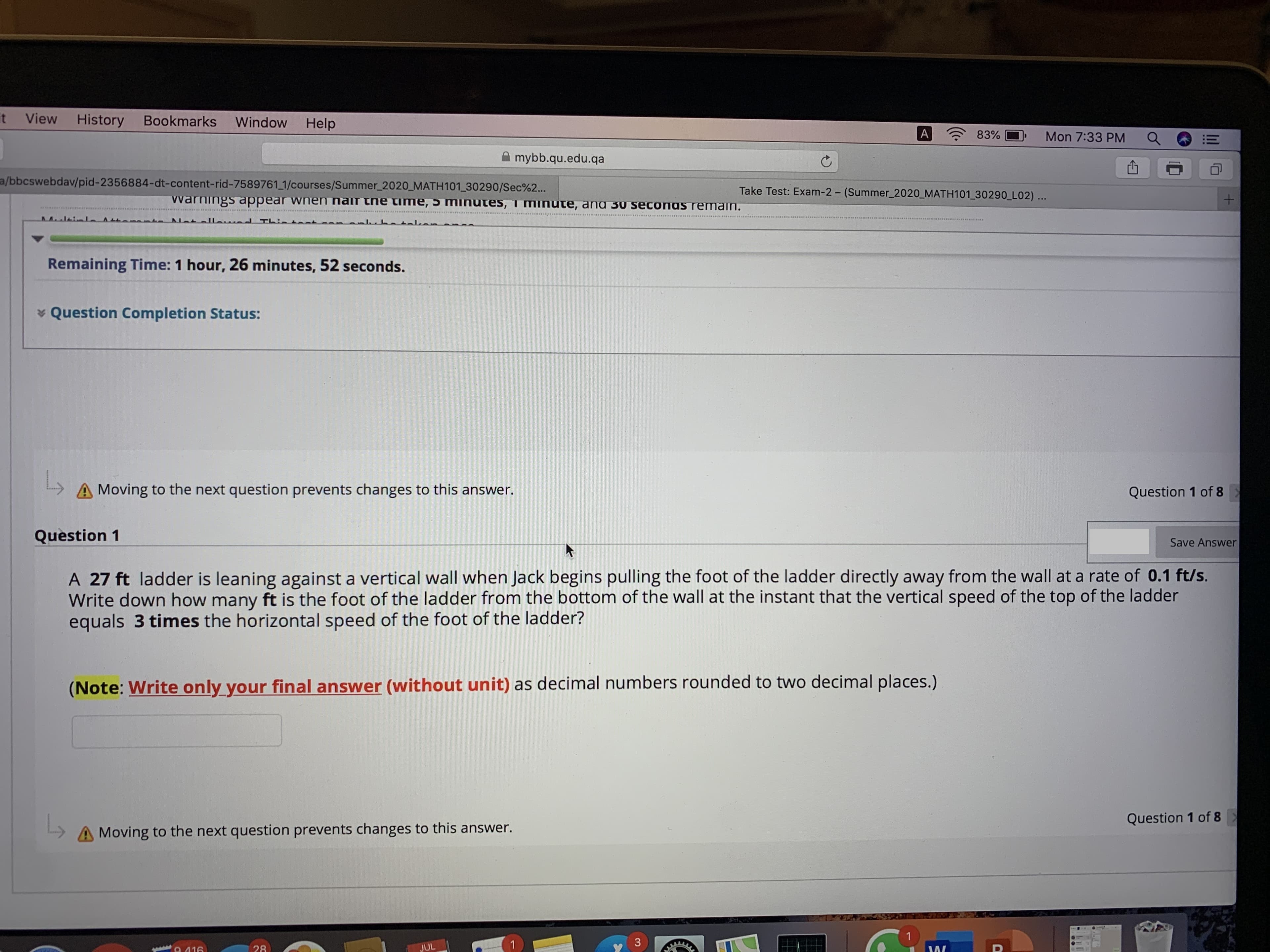 it
View
History
Bookmarks
Window
Help
A
83%
Mon 7:33 PM
A mybb.qu.edu.qa
a/bbcswebdav/pid-2356884-dt-content-rid-7589761 1/courses/Summer_2020_MATH101_30290/Sec%2..
Take Test: Exam-2- (Summer_2020_MATH101 30290 L02)...
Warnings appear wnen nair the time, 5 mninutes, 1 minute, ana 30 seconas remain.
nd Thintet
RE REDOIERE S.
hatı
Remaining Time: 1 hour, 26 minutes, 52 seconds.
* Question Completion Status:
Moving to the next question prevents changes to this answer.
Question 1 of 8
Question 1
Save Answer
A 27 ft ladder is leaning against a vertical wall when Jack begins pulling the foot of the ladder directly away from the wall at a rate of 0.1 ft/s.
Write down how many ft is the foot of the ladder from the bottom of the wall at the instant that the vertical speed of the top of the ladder
equals 3 times the horizontal speed of the foot of the ladder?
(Note: Write only your final answer (without unit) as decimal numbers rounded to two decimal places.)
Question 1 of 8
A Moving to the next question prevents changes to this answer.
1
1
3
A 416
28
JUL
